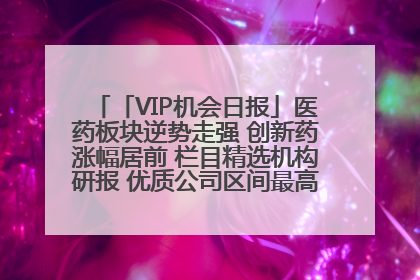 「VIP机会日报」医药板块逆势走强 创新药涨幅居前 栏目精选机构研报 优质公司区间最高涨34.9%