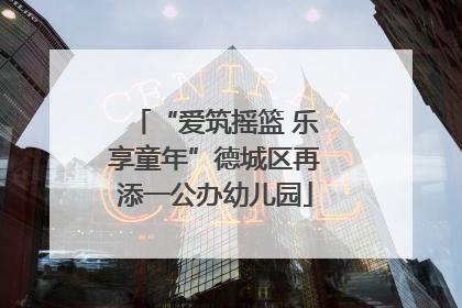 “爱筑摇篮 乐享童年”德城区再添一公办幼儿园