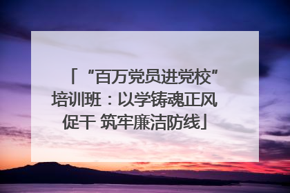 “百万党员进党校”培训班：以学铸魂正风促干 筑牢廉洁防线