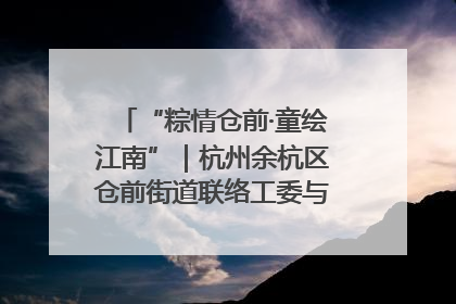 “粽情仓前·童绘江南”｜杭州余杭区仓前街道联络工委与辖区群众共度佳节