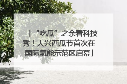 “吃瓜”之余看科技秀！大兴西瓜节首次在国际氢能示范区启幕