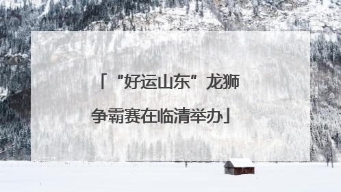 “好运山东”龙狮争霸赛在临清举办