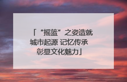 “摇篮”之姿造就城市起源 记忆传承彰显文化魅力