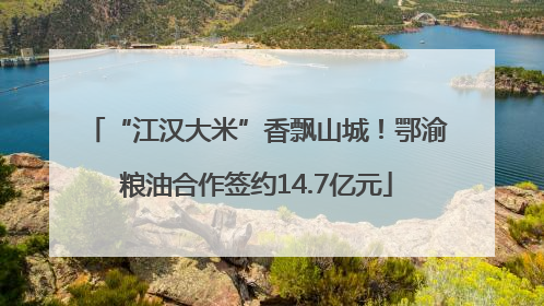 “江汉大米”香飘山城！鄂渝粮油合作签约14.7亿元