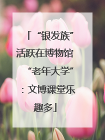 “银发族”活跃在博物馆“老年大学”：文博课堂乐趣多