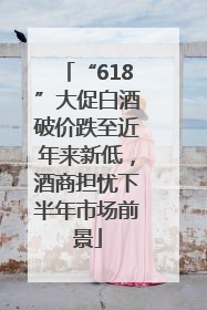 “618”大促白酒破价跌至近年来新低，酒商担忧下半年市场前景