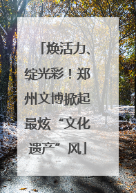 焕活力、绽光彩！郑州文博掀起最炫“文化遗产”风