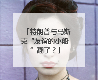 特朗普与马斯克“友谊的小船”翻了？