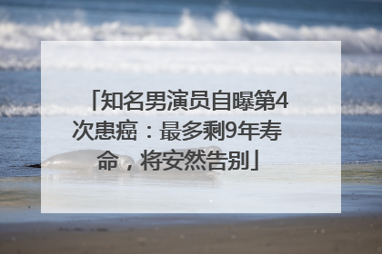 知名男演员自曝第4次患癌：最多剩9年寿命，将安然告别