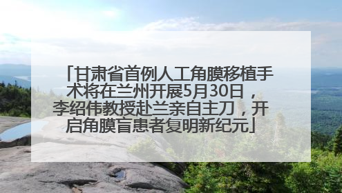甘肃省首例人工角膜移植手术将在兰州开展5月30日，李绍伟教授赴兰亲自主刀，开启角膜盲患者复明新纪元