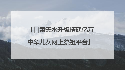 甘肃天水升级搭建亿万中华儿女网上祭祖平台