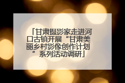 甘肃摄影家走进河口古镇开展“甘肃美丽乡村影像创作计划”系列活动调研