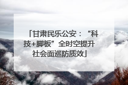 甘肃民乐公安：“科技+脚板”全时空提升社会面巡防质效