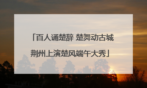 百人诵楚辞 楚舞动古城 荆州上演楚风端午大秀