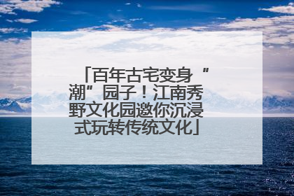 百年古宅变身“潮”园子！江南秀野文化园邀你沉浸式玩转传统文化