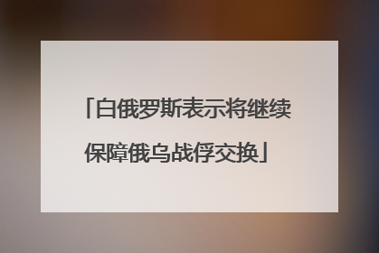 白俄罗斯表示将继续保障俄乌战俘交换