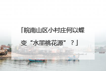 皖南山区小村庄何以蝶变“水墨桃花源”？