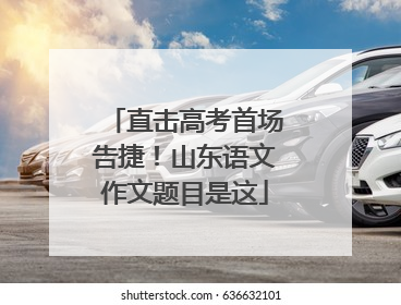 直击高考首场告捷！山东语文作文题目是这