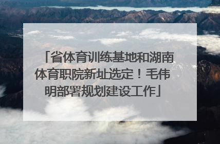 省体育训练基地和湖南体育职院新址选定！毛伟明部署规划建设工作