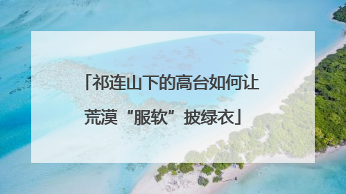 祁连山下的高台如何让荒漠“服软”披绿衣