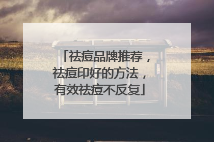 祛痘品牌推荐，祛痘印好的方法，有效祛痘不反复