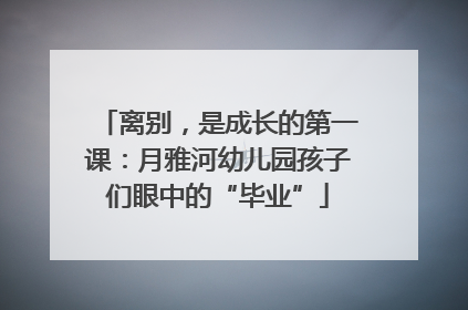 离别，是成长的第一课：月雅河幼儿园孩子们眼中的“毕业”