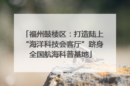 福州鼓楼区：打造陆上“海洋科技会客厅”跻身全国航海科普基地