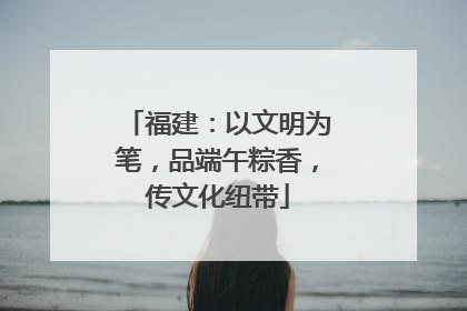 福建：以文明为笔，品端午粽香，传文化纽带