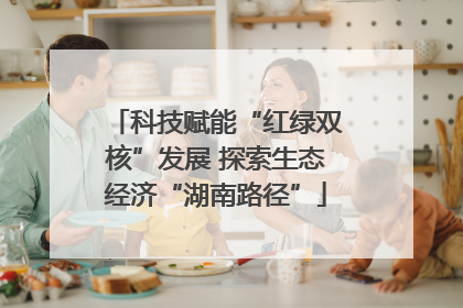 科技赋能“红绿双核”发展 探索生态经济“湖南路径”