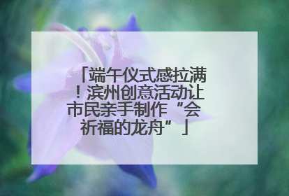 端午仪式感拉满！滨州创意活动让市民亲手制作“会祈福的龙舟”