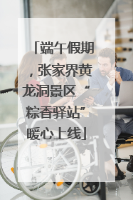 端午假期，张家界黄龙洞景区“粽香驿站”暖心上线
