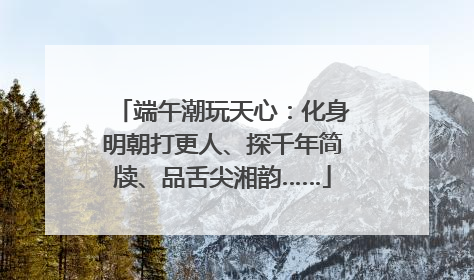 端午潮玩天心：化身明朝打更人、探千年简牍、品舌尖湘韵……