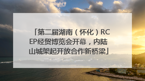 第二届湖南（怀化）RCEP经贸博览会开幕，内陆山城架起开放合作新桥梁