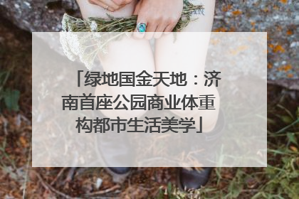 绿地国金天地：济南首座公园商业体重构都市生活美学