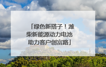 绿色新搭子！潍柴新能源动力电池助力客户创富路