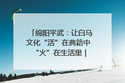 绵阳平武：让白马文化“活”在典籍中 “火”在生活里｜新闻发布最前线