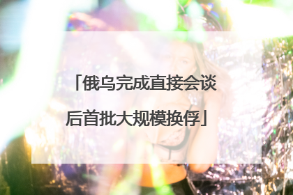俄乌完成直接会谈后首批大规模换俘
