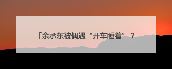 余承东被偶遇“开车睡着”？网友称打招呼后秒回！曾公开表示“智驾可以打盹”引争议