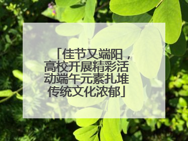 佳节又端阳，高校开展精彩活动端午元素扎堆传统文化浓郁