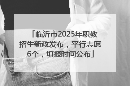 临沂市2025年职教招生新政发布，平行志愿6个，填报时间公布
