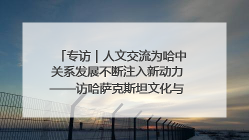 专访｜人文交流为哈中关系发展不断注入新动力——访哈萨克斯坦文化与信息部部长巴拉耶娃