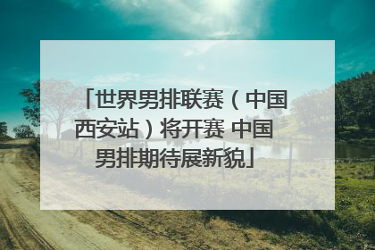 世界男排联赛（中国西安站）将开赛 中国男排期待展新貌