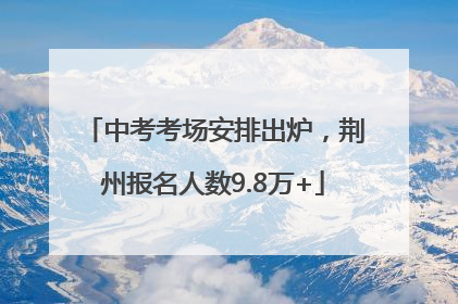 中考考场安排出炉，荆州报名人数9.8万+