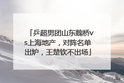 乒超男团山东魏桥vs上海地产，对阵名单出炉，王楚钦不出场