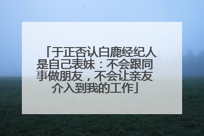 于正否认白鹿经纪人是自己表妹：不会跟同事做朋友，不会让亲友介入到我的工作