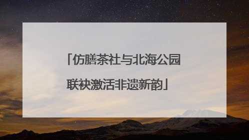 仿膳茶社与北海公园联袂激活非遗新韵