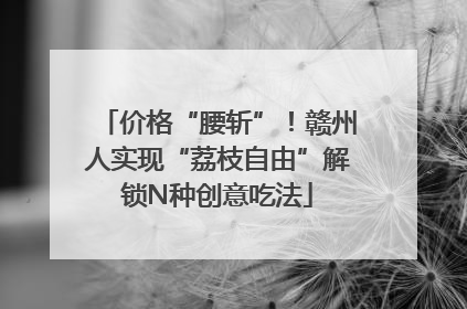 价格“腰斩”！赣州人实现“荔枝自由”解锁N种创意吃法