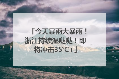 今天暴雨大暴雨！浙江持续湿哒哒！即将冲击35℃+