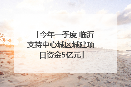 今年一季度 临沂支持中心城区城建项目资金5亿元