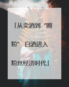 从卖酒到“圈粉” 白酒进入粉丝经济时代
